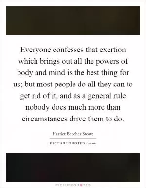Everyone confesses that exertion which brings out all the powers of body and mind is the best thing for us; but most people do all they can to get rid of it, and as a general rule nobody does much more than circumstances drive them to do Picture Quote #1
