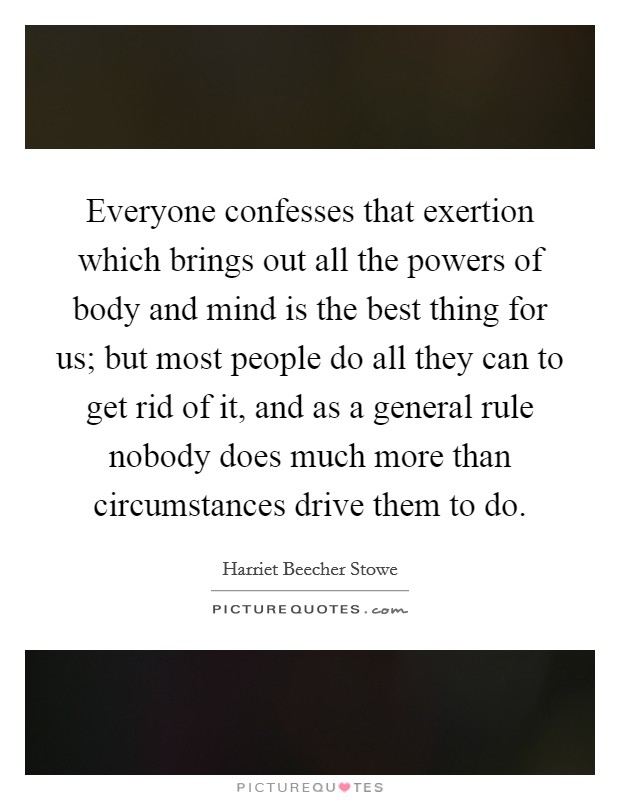 Everyone confesses that exertion which brings out all the powers of body and mind is the best thing for us; but most people do all they can to get rid of it, and as a general rule nobody does much more than circumstances drive them to do. Picture Quote #1