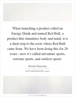 When launching a product called an Energy Drink and named Red Bull, a product that stimulates body and mind, it is a short step to the roots where Red Bull came from. We have been doing this for 20 years - now it’s called adventure sports, extreme sports, and outdoor sports Picture Quote #1