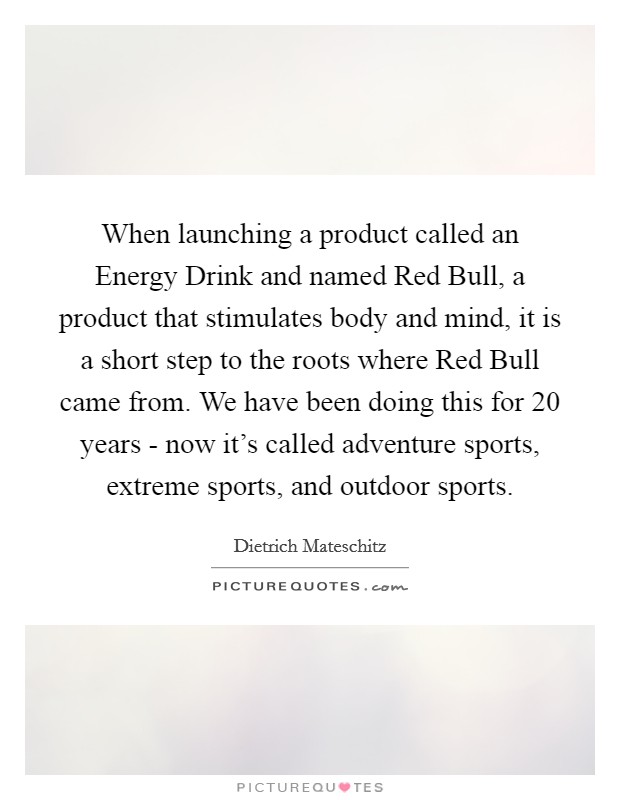 When launching a product called an Energy Drink and named Red Bull, a product that stimulates body and mind, it is a short step to the roots where Red Bull came from. We have been doing this for 20 years - now it's called adventure sports, extreme sports, and outdoor sports. Picture Quote #1