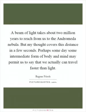A beam of light takes about two million years to reach from us to the Andromeda nebula. But my thought covers this distance in a few seconds. Perhaps some day some intermediate form of body and mind may permit us to say that we actually can travel faster than light Picture Quote #1
