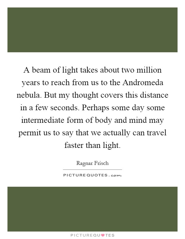 A beam of light takes about two million years to reach from us to the Andromeda nebula. But my thought covers this distance in a few seconds. Perhaps some day some intermediate form of body and mind may permit us to say that we actually can travel faster than light. Picture Quote #1