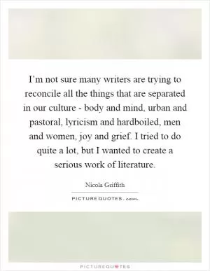I’m not sure many writers are trying to reconcile all the things that are separated in our culture - body and mind, urban and pastoral, lyricism and hardboiled, men and women, joy and grief. I tried to do quite a lot, but I wanted to create a serious work of literature Picture Quote #1