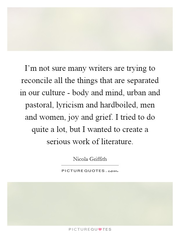I'm not sure many writers are trying to reconcile all the things that are separated in our culture - body and mind, urban and pastoral, lyricism and hardboiled, men and women, joy and grief. I tried to do quite a lot, but I wanted to create a serious work of literature. Picture Quote #1