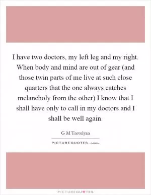 I have two doctors, my left leg and my right. When body and mind are out of gear (and those twin parts of me live at such close quarters that the one always catches melancholy from the other) I know that I shall have only to call in my doctors and I shall be well again Picture Quote #1