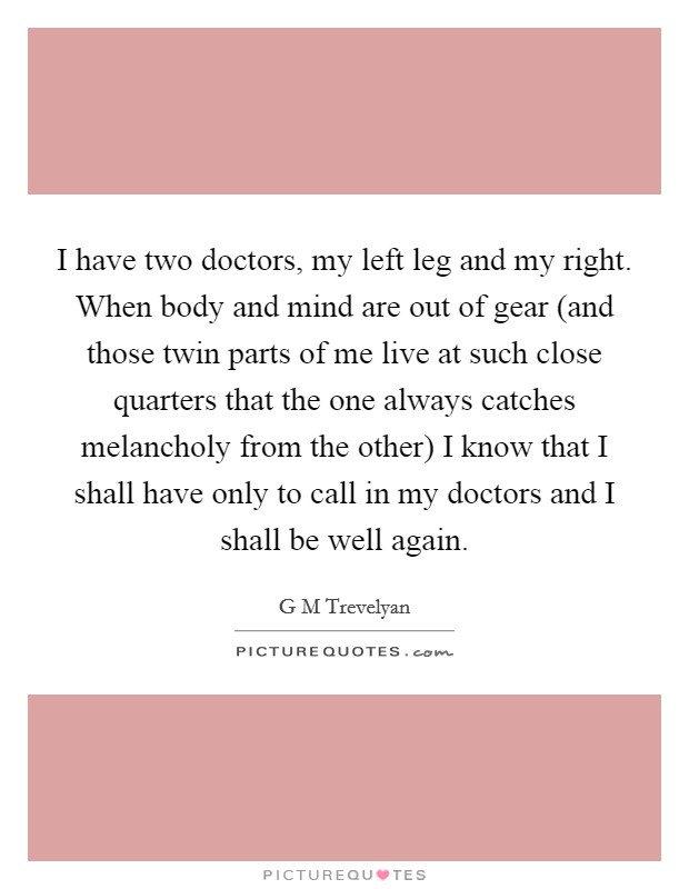 I have two doctors, my left leg and my right. When body and mind are out of gear (and those twin parts of me live at such close quarters that the one always catches melancholy from the other) I know that I shall have only to call in my doctors and I shall be well again. Picture Quote #1