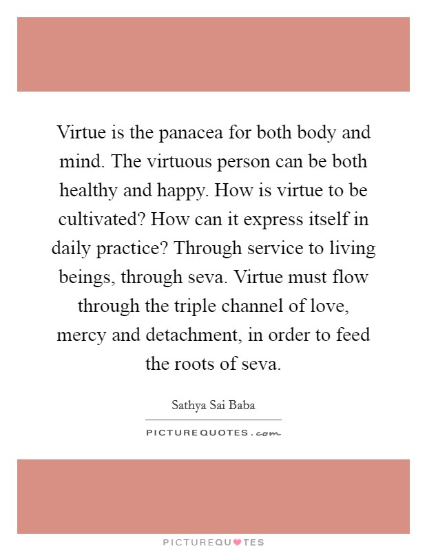 Virtue is the panacea for both body and mind. The virtuous person can be both healthy and happy. How is virtue to be cultivated? How can it express itself in daily practice? Through service to living beings, through seva. Virtue must flow through the triple channel of love, mercy and detachment, in order to feed the roots of seva. Picture Quote #1