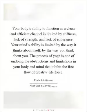 Your body’s ability to function as a clean and efficient channel is limited by stiffness, lack of strength, and lack of endurance. Your mind’s ability is limited by the way it thinks about itself, by the way you think about you. The process of yoga is one of undoing the obstructions and limitations in your body and mind that inhibit the free flow of creative life force Picture Quote #1