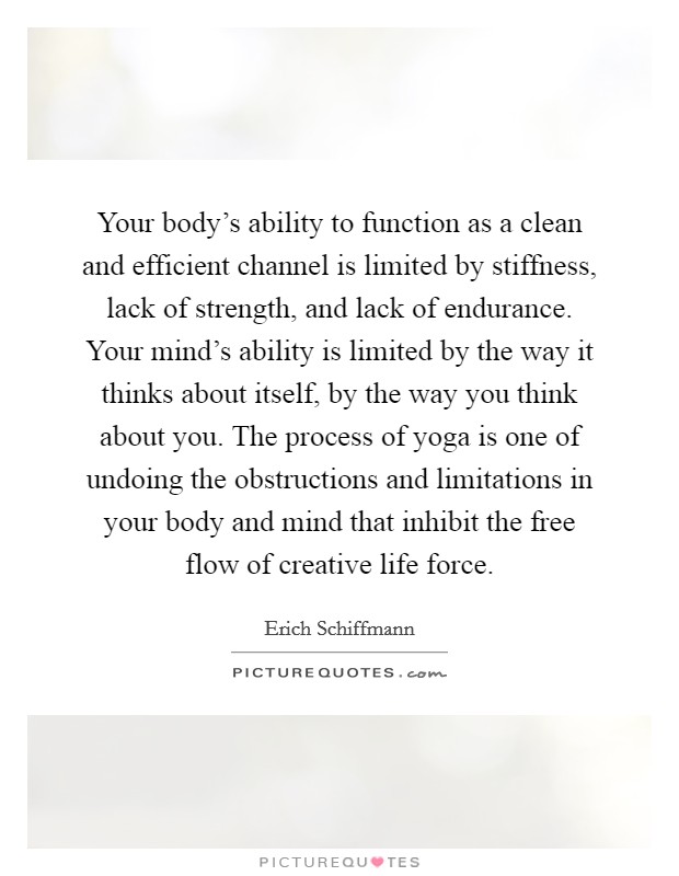 Your body's ability to function as a clean and efficient channel is limited by stiffness, lack of strength, and lack of endurance. Your mind's ability is limited by the way it thinks about itself, by the way you think about you. The process of yoga is one of undoing the obstructions and limitations in your body and mind that inhibit the free flow of creative life force. Picture Quote #1