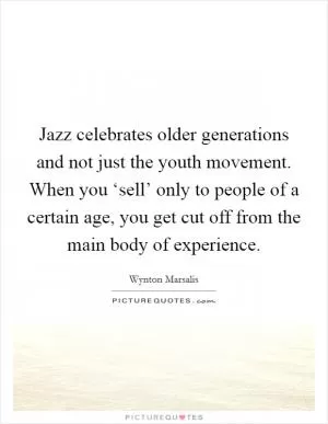 Jazz celebrates older generations and not just the youth movement. When you ‘sell’ only to people of a certain age, you get cut off from the main body of experience Picture Quote #1