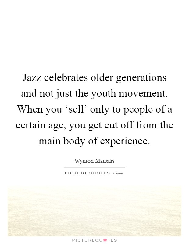 Jazz celebrates older generations and not just the youth movement. When you ‘sell' only to people of a certain age, you get cut off from the main body of experience. Picture Quote #1