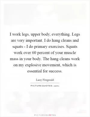 I work legs, upper body, everything. Legs are very important. I do hang cleans and squats - I do primary exercises. Squats work over 60 percent of your muscle mass in your body. The hang cleans work on my explosive movement, which is essential for success Picture Quote #1