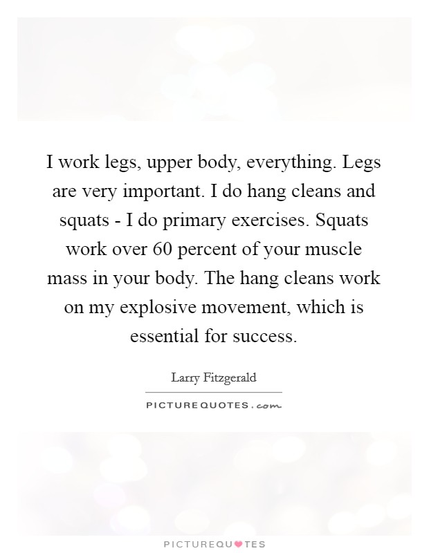 I work legs, upper body, everything. Legs are very important. I do hang cleans and squats - I do primary exercises. Squats work over 60 percent of your muscle mass in your body. The hang cleans work on my explosive movement, which is essential for success. Picture Quote #1
