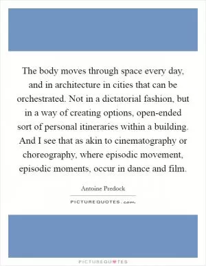 The body moves through space every day, and in architecture in cities that can be orchestrated. Not in a dictatorial fashion, but in a way of creating options, open-ended sort of personal itineraries within a building. And I see that as akin to cinematography or choreography, where episodic movement, episodic moments, occur in dance and film Picture Quote #1