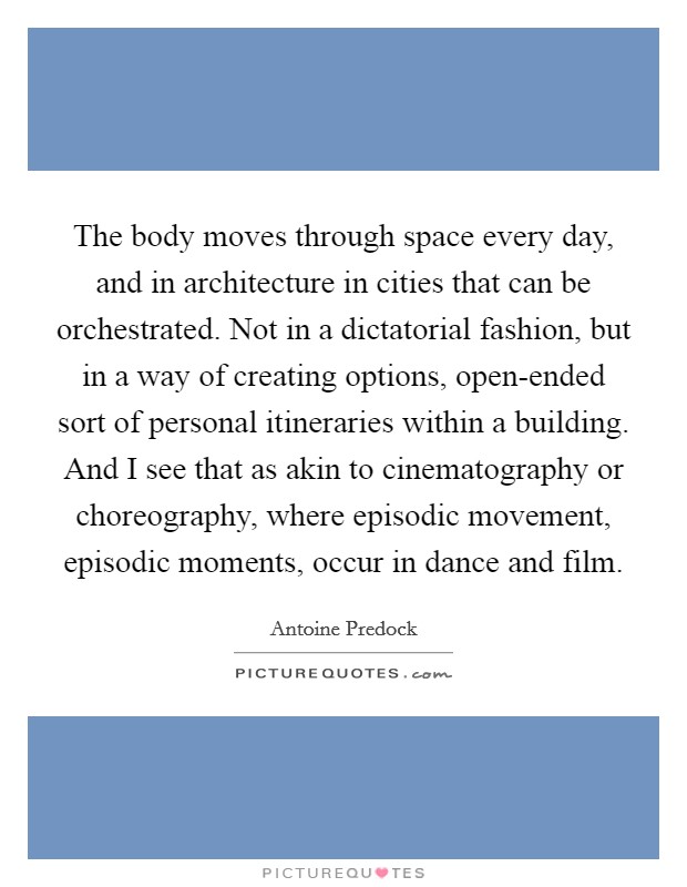 The body moves through space every day, and in architecture in cities that can be orchestrated. Not in a dictatorial fashion, but in a way of creating options, open-ended sort of personal itineraries within a building. And I see that as akin to cinematography or choreography, where episodic movement, episodic moments, occur in dance and film. Picture Quote #1