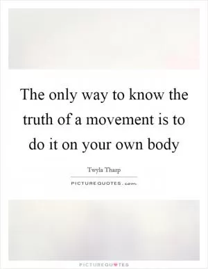The only way to know the truth of a movement is to do it on your own body Picture Quote #1