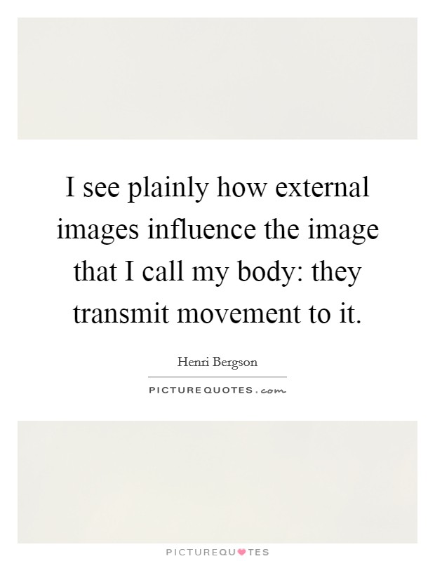 I see plainly how external images influence the image that I call my body: they transmit movement to it. Picture Quote #1