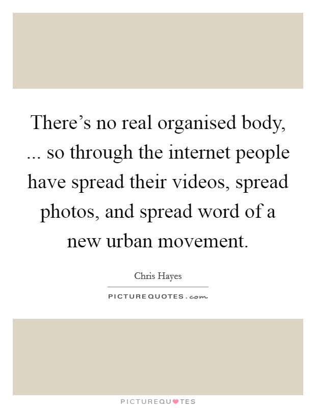 There's no real organised body, ... so through the internet people have spread their videos, spread photos, and spread word of a new urban movement. Picture Quote #1