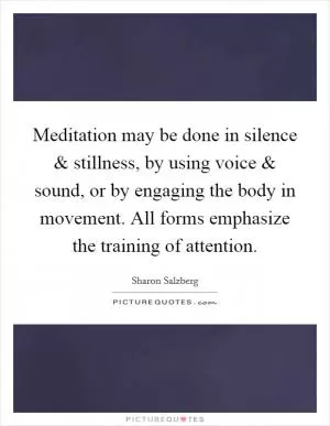 Meditation may be done in silence and stillness, by using voice and sound, or by engaging the body in movement. All forms emphasize the training of attention Picture Quote #1