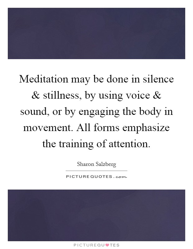 Meditation may be done in silence and stillness, by using voice and sound, or by engaging the body in movement. All forms emphasize the training of attention. Picture Quote #1