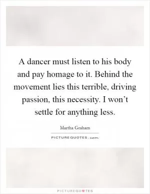 A dancer must listen to his body and pay homage to it. Behind the movement lies this terrible, driving passion, this necessity. I won’t settle for anything less Picture Quote #1