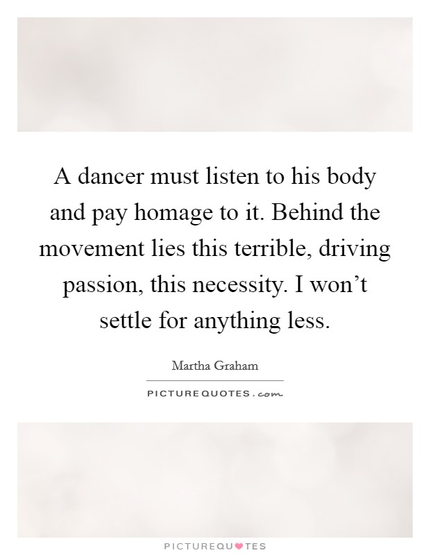 A dancer must listen to his body and pay homage to it. Behind the movement lies this terrible, driving passion, this necessity. I won't settle for anything less. Picture Quote #1