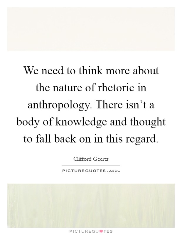 We need to think more about the nature of rhetoric in anthropology. There isn't a body of knowledge and thought to fall back on in this regard. Picture Quote #1