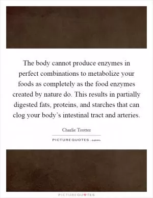 The body cannot produce enzymes in perfect combinations to metabolize your foods as completely as the food enzymes created by nature do. This results in partially digested fats, proteins, and starches that can clog your body’s intestinal tract and arteries Picture Quote #1