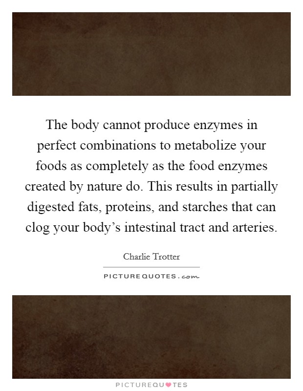 The body cannot produce enzymes in perfect combinations to metabolize your foods as completely as the food enzymes created by nature do. This results in partially digested fats, proteins, and starches that can clog your body's intestinal tract and arteries. Picture Quote #1