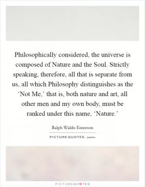 Philosophically considered, the universe is composed of Nature and the Soul. Strictly speaking, therefore, all that is separate from us, all which Philosophy distinguishes as the ‘Not Me,’ that is, both nature and art, all other men and my own body, must be ranked under this name, ‘Nature.’ Picture Quote #1
