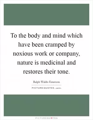 To the body and mind which have been cramped by noxious work or company, nature is medicinal and restores their tone Picture Quote #1