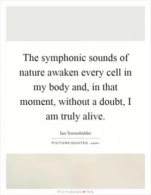 The symphonic sounds of nature awaken every cell in my body and, in that moment, without a doubt, I am truly alive Picture Quote #1