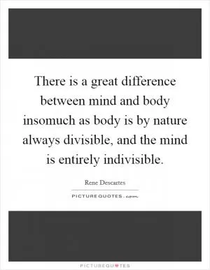 There is a great difference between mind and body insomuch as body is by nature always divisible, and the mind is entirely indivisible Picture Quote #1