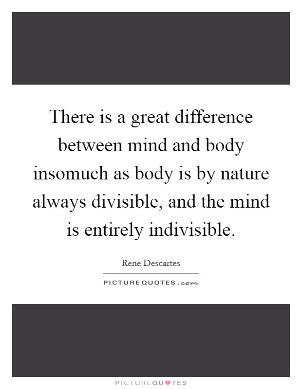 There is a great difference between mind and body insomuch as body is by nature always divisible, and the mind is entirely indivisible. Picture Quote #1