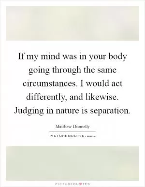 If my mind was in your body going through the same circumstances. I would act differently, and likewise. Judging in nature is separation Picture Quote #1