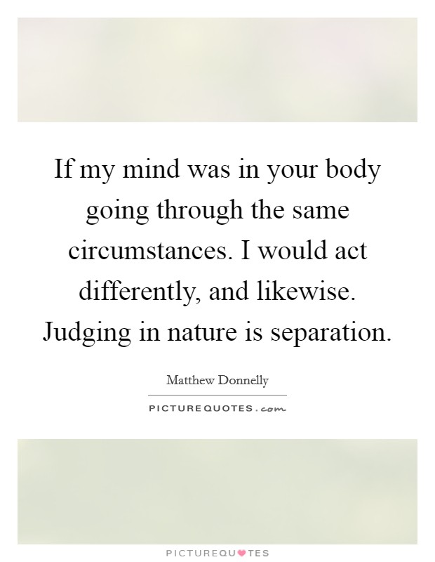 If my mind was in your body going through the same circumstances. I would act differently, and likewise. Judging in nature is separation. Picture Quote #1