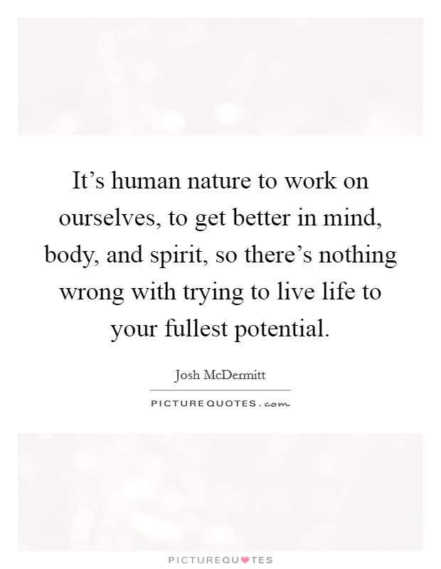 It's human nature to work on ourselves, to get better in mind, body, and spirit, so there's nothing wrong with trying to live life to your fullest potential. Picture Quote #1