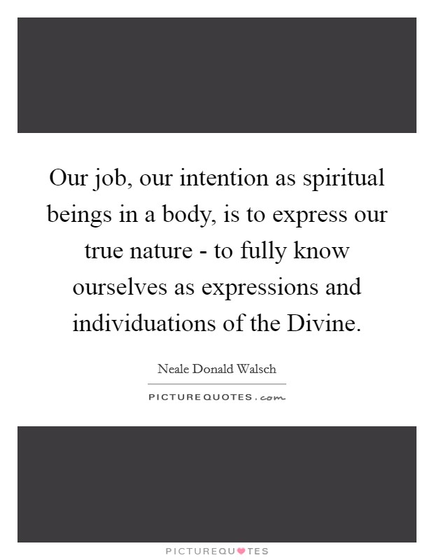 Our job, our intention as spiritual beings in a body, is to express our true nature - to fully know ourselves as expressions and individuations of the Divine. Picture Quote #1