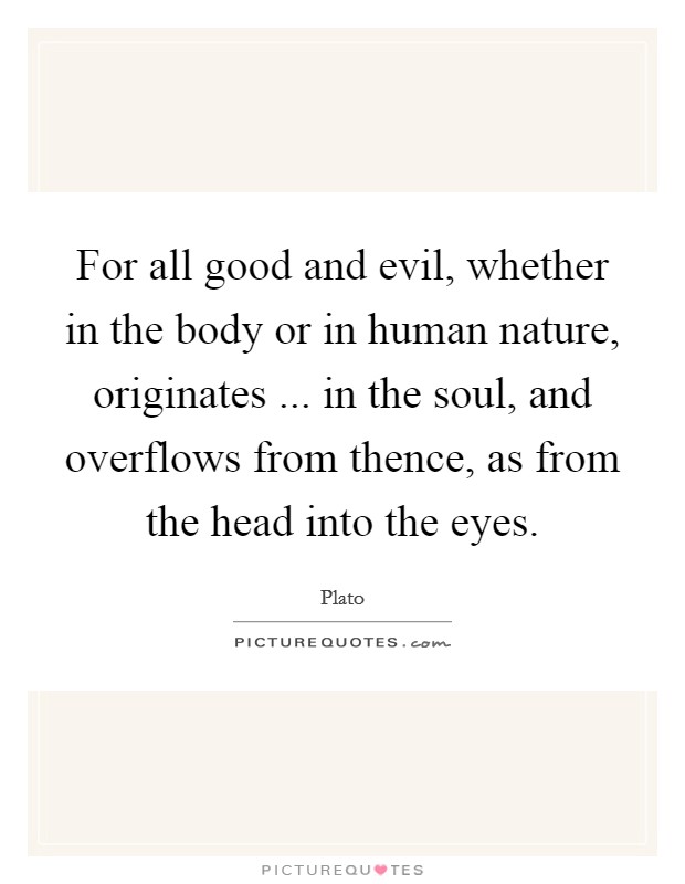 For all good and evil, whether in the body or in human nature, originates ... in the soul, and overflows from thence, as from the head into the eyes. Picture Quote #1
