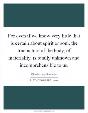 For even if we know very little that is certain about spirit or soul, the true nature of the body, of materiality, is totally unknown and incomprehensible to us Picture Quote #1