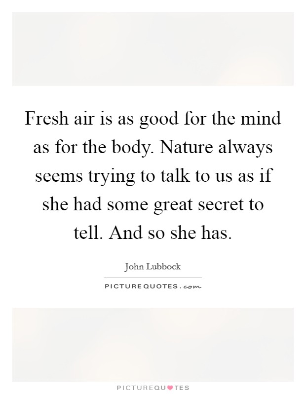 Fresh air is as good for the mind as for the body. Nature always seems trying to talk to us as if she had some great secret to tell. And so she has. Picture Quote #1