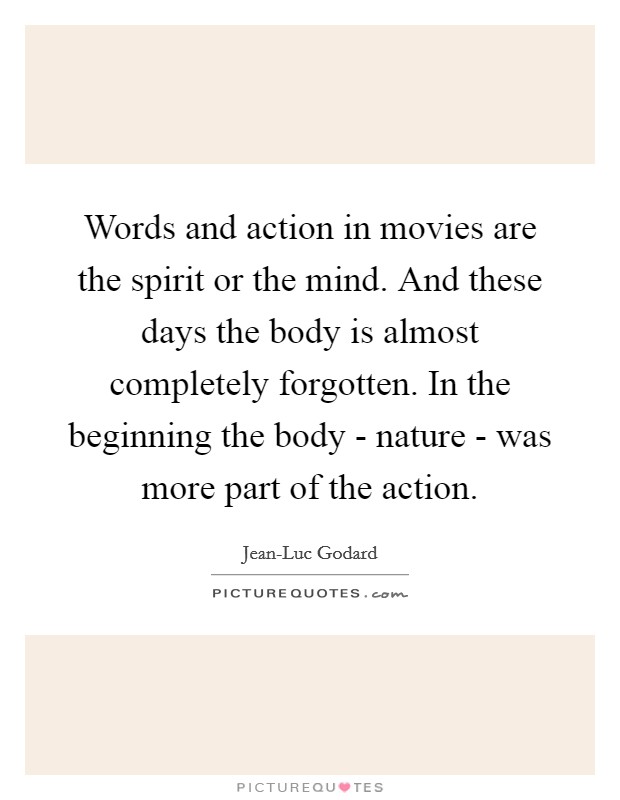 Words and action in movies are the spirit or the mind. And these days the body is almost completely forgotten. In the beginning the body - nature - was more part of the action. Picture Quote #1