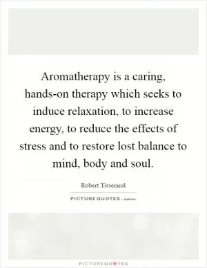 Aromatherapy is a caring, hands-on therapy which seeks to induce relaxation, to increase energy, to reduce the effects of stress and to restore lost balance to mind, body and soul Picture Quote #1