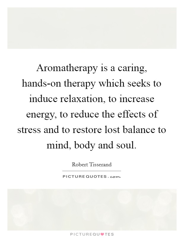Aromatherapy is a caring, hands-on therapy which seeks to induce relaxation, to increase energy, to reduce the effects of stress and to restore lost balance to mind, body and soul. Picture Quote #1