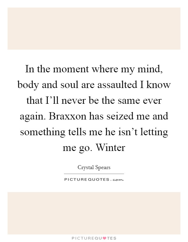 In the moment where my mind, body and soul are assaulted I know that I'll never be the same ever again. Braxxon has seized me and something tells me he isn't letting me go. Winter Picture Quote #1