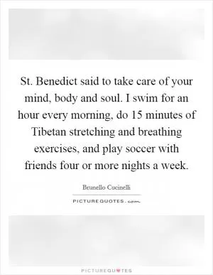 St. Benedict said to take care of your mind, body and soul. I swim for an hour every morning, do 15 minutes of Tibetan stretching and breathing exercises, and play soccer with friends four or more nights a week Picture Quote #1
