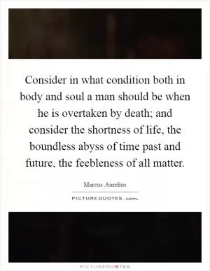 Consider in what condition both in body and soul a man should be when he is overtaken by death; and consider the shortness of life, the boundless abyss of time past and future, the feebleness of all matter Picture Quote #1