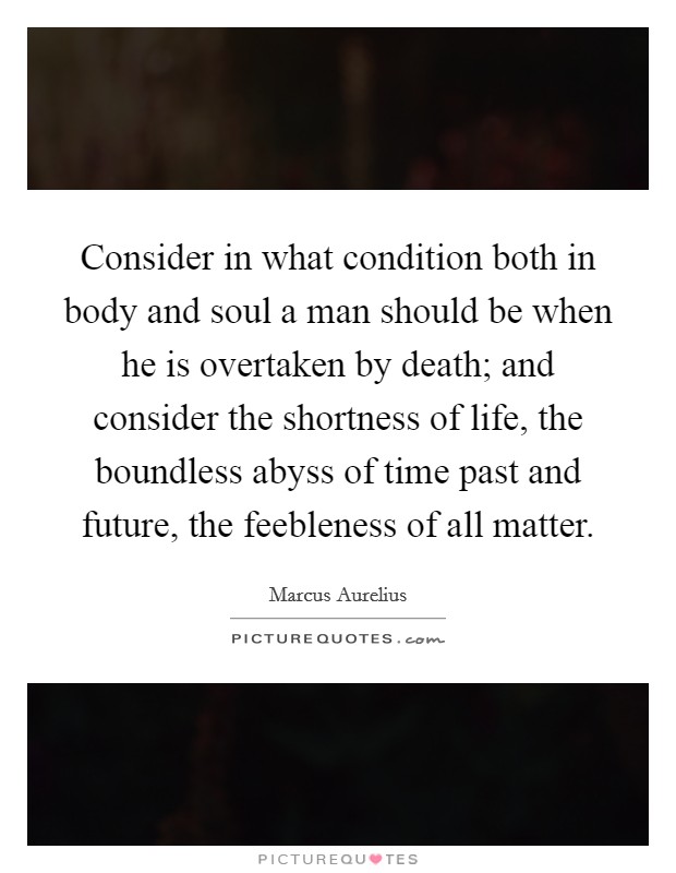 Consider in what condition both in body and soul a man should be when he is overtaken by death; and consider the shortness of life, the boundless abyss of time past and future, the feebleness of all matter. Picture Quote #1