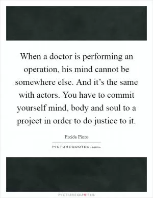 When a doctor is performing an operation, his mind cannot be somewhere else. And it’s the same with actors. You have to commit yourself mind, body and soul to a project in order to do justice to it Picture Quote #1