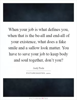 When your job is what defines you, when that is the be-all and end-all of your existence, what does a fake smile and a sallow look matter. You have to save your job to keep body and soul together, don’t you? Picture Quote #1